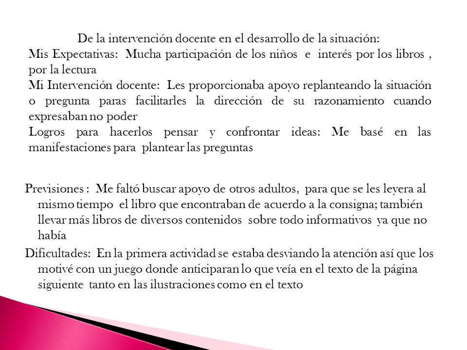 Previsiones : Me faltó buscar apoyo de otros adultos, para que se les leyera al mismo tiempo el libro que encontraban de acuerdo a la consigna; también llevar más libros de diversos contenidos sobre todo informativos ya que no había Dificultades: En la primera actividad se estaba desviando la atención así que los motivé con un juego donde anticiparan lo que veía en el texto de la página siguiente tanto en las ilustraciones como en el texto