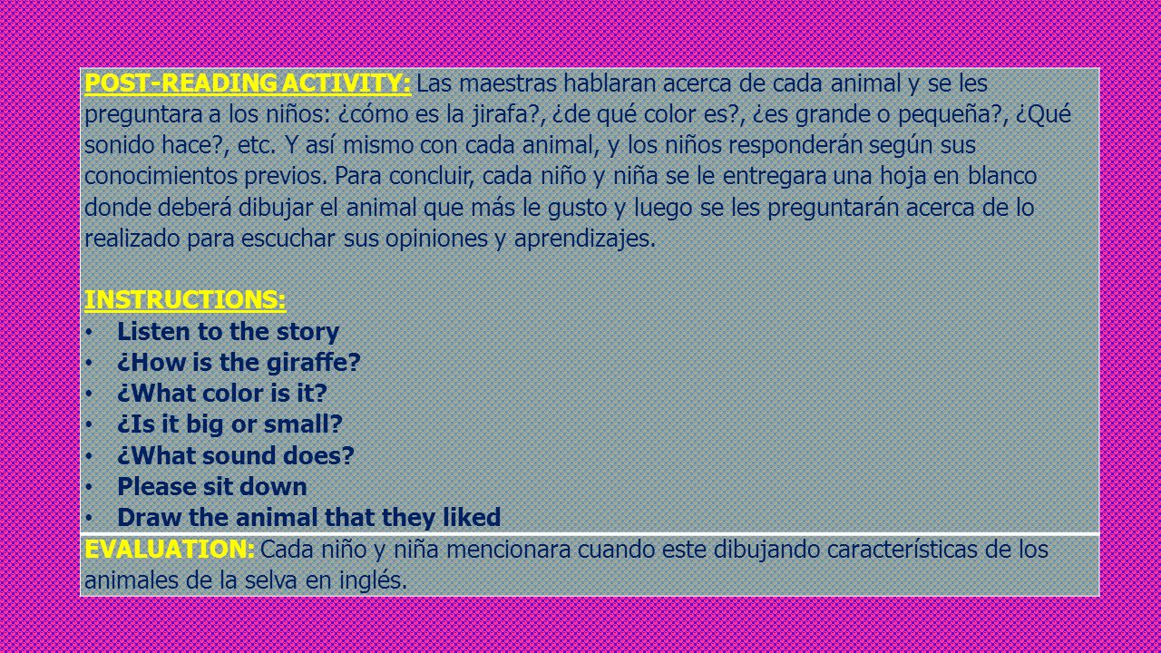 POST-READING ACTIVITY: Las maestras hablaran acerca de cada animal y se les preguntara a los niños: ¿cómo es la jirafa , ¿de qué color es , ¿es grande o pequeña , ¿Qué sonido hace , etc. Y así mismo con cada animal, y los niños responderán según sus conocimientos previos. Para concluir, cada niño y niña se le entregara una hoja en blanco donde deberá dibujar el animal que más le gusto y luego se les preguntarán acerca de lo realizado para escuchar sus opiniones y aprendizajes.