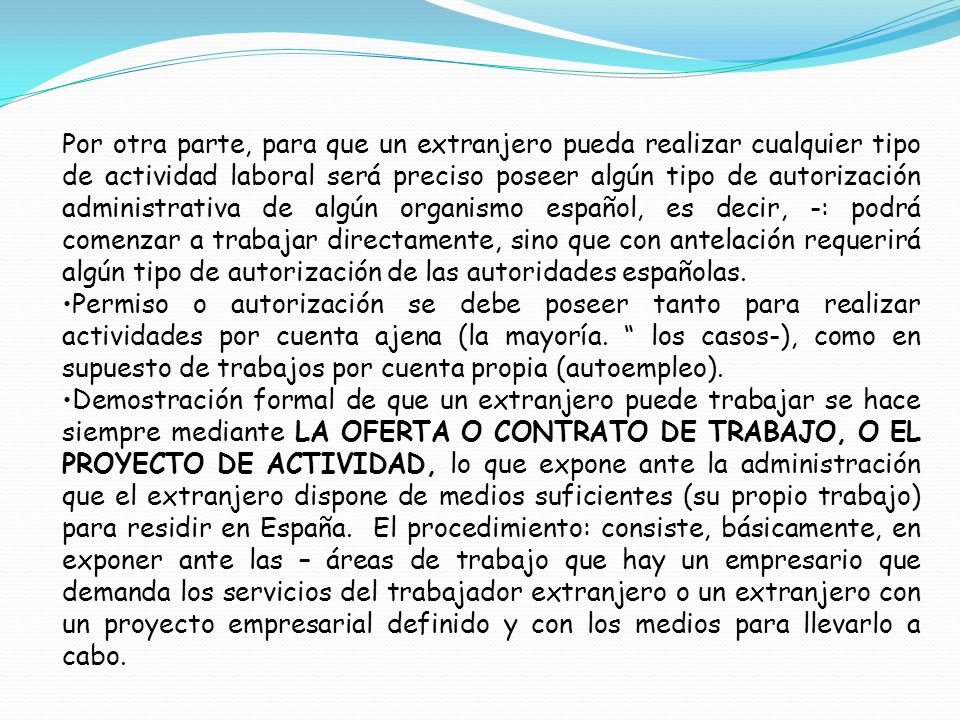 Por otra parte, para que un extranjero pueda realizar cualquier tipo de actividad laboral será preciso poseer algún tipo de autorización administrativa de algún organismo español, es decir, -: podrá comenzar a trabajar directamente, sino que con antelación requerirá algún tipo de autorización de las autoridades españolas.