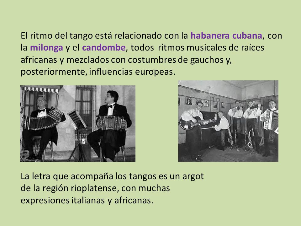 El ritmo del tango está relacionado con la habanera cubana, con la milonga y el candombe, todos ritmos musicales de raíces africanas y mezclados con costumbres de gauchos y, posteriormente, influencias europeas.