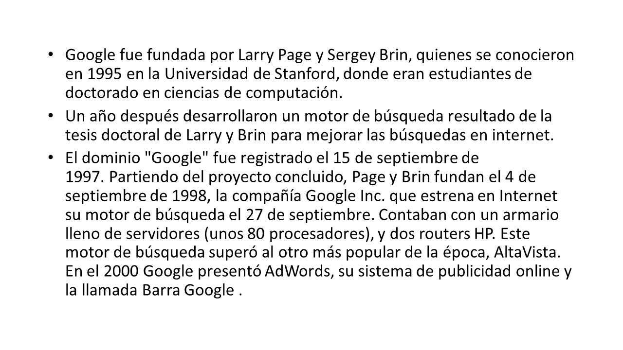 Google fue fundada por Larry Page y Sergey Brin, quienes se conocieron en 1995 en la Universidad de Stanford, donde eran estudiantes de doctorado en ciencias de computación.