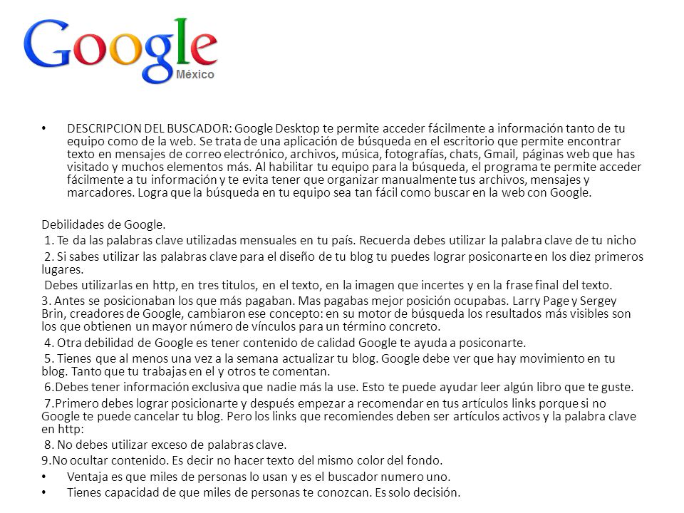 DESCRIPCION DEL BUSCADOR: Google Desktop te permite acceder fácilmente a información tanto de tu equipo como de la web. Se trata de una aplicación de búsqueda en el escritorio que permite encontrar texto en mensajes de correo electrónico, archivos, música, fotografías, chats, Gmail, páginas web que has visitado y muchos elementos más. Al habilitar tu equipo para la búsqueda, el programa te permite acceder fácilmente a tu información y te evita tener que organizar manualmente tus archivos, mensajes y marcadores. Logra que la búsqueda en tu equipo sea tan fácil como buscar en la web con Google.