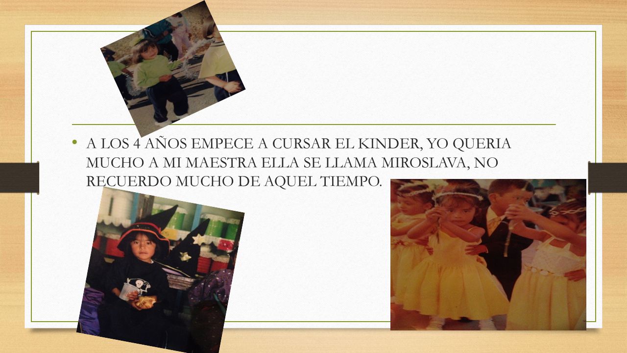A LOS 4 AÑOS EMPECE A CURSAR EL KINDER, YO QUERIA MUCHO A MI MAESTRA ELLA SE LLAMA MIROSLAVA, NO RECUERDO MUCHO DE AQUEL TIEMPO.