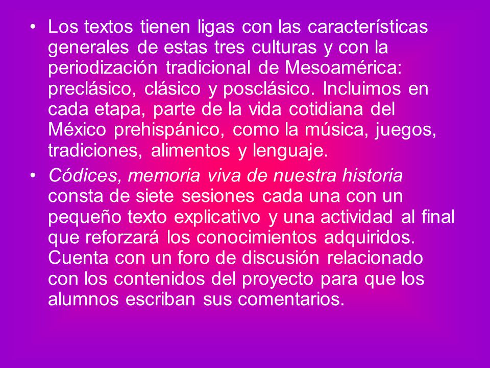 Los textos tienen ligas con las características generales de estas tres culturas y con la periodización tradicional de Mesoamérica: preclásico, clásico y posclásico. Incluimos en cada etapa, parte de la vida cotidiana del México prehispánico, como la música, juegos, tradiciones, alimentos y lenguaje.
