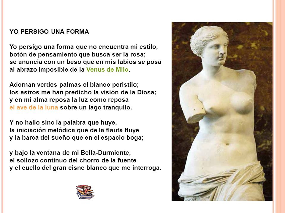 YO PERSIGO UNA FORMA Yo persigo una forma que no encuentra mi estilo, botón de pensamiento que busca ser la rosa; se anuncia con un beso que en mis labios se posa al abrazo imposible de la Venus de Milo.