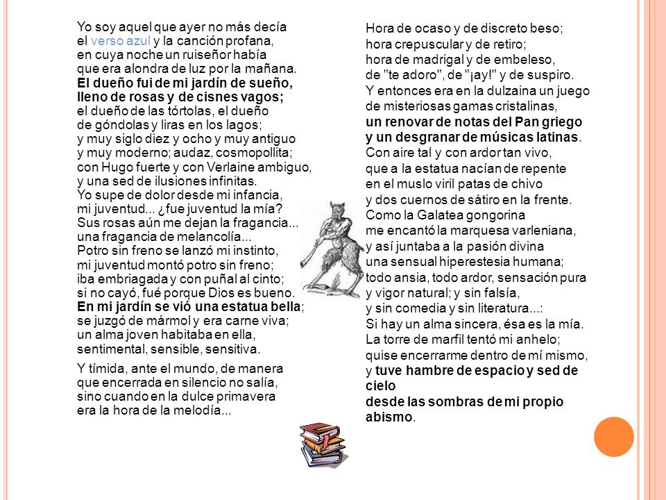 Yo soy aquel que ayer no más decía el verso azul y la canción profana, en cuya noche un ruiseñor había que era alondra de luz por la mañana. El dueño fui de mi jardín de sueño, lleno de rosas y de cisnes vagos; el dueño de las tórtolas, el dueño de góndolas y liras en los lagos; y muy siglo diez y ocho y muy antiguo y muy moderno; audaz, cosmopollita; con Hugo fuerte y con Verlaine ambiguo, y una sed de ilusiones infinitas. Yo supe de dolor desde mi infancia, mi juventud... ¿fue juventud la mía Sus rosas aún me dejan la fragancia... una fragancia de melancolía... Potro sin freno se lanzó mi instinto, mi juventud montó potro sin freno; iba embriagada y con puñal al cinto; si no cayó, fué porque Dios es bueno. En mi jardín se vió una estatua bella; se juzgó de mármol y era carne viva; un alma joven habitaba en ella, sentimental, sensible, sensitiva. Y tímida, ante el mundo, de manera que encerrada en silencio no salía, sino cuando en la dulce primavera era la hora de la melodía...