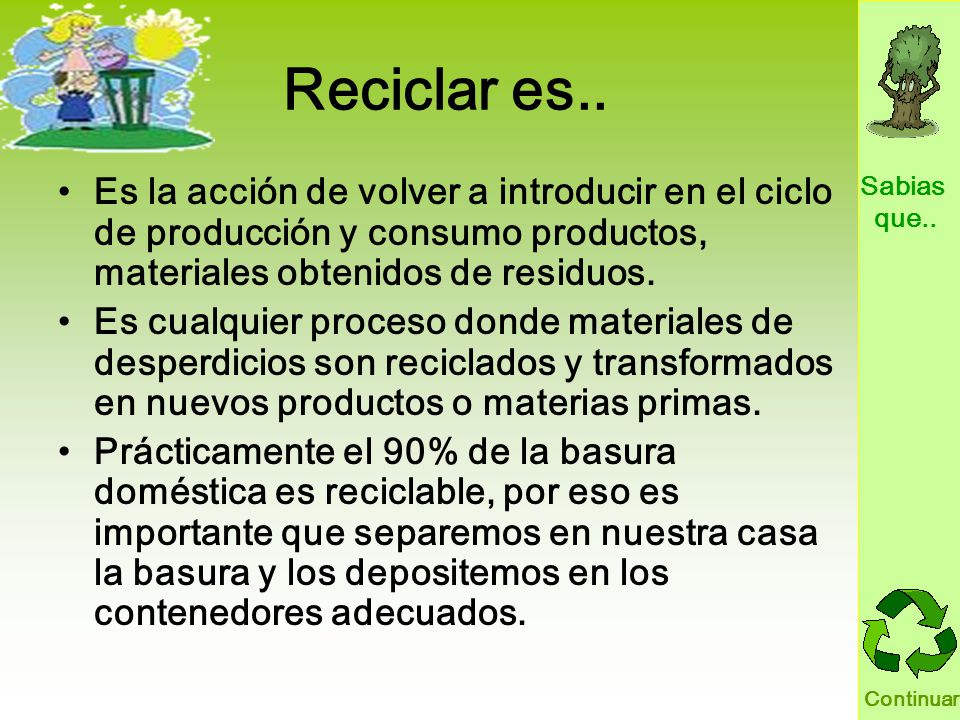 Reciclar es.. Es la acción de volver a introducir en el ciclo de producción y consumo productos, materiales obtenidos de residuos.