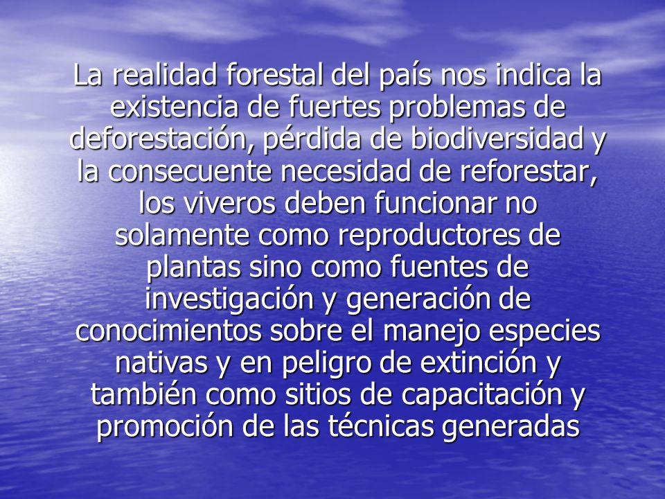 La realidad forestal del país nos indica la existencia de fuertes problemas de deforestación, pérdida de biodiversidad y la consecuente necesidad de reforestar, los viveros deben funcionar no solamente como reproductores de plantas sino como fuentes de investigación y generación de conocimientos sobre el manejo especies nativas y en peligro de extinción y también como sitios de capacitación y promoción de las técnicas generadas