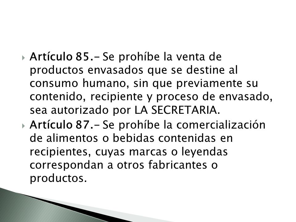 Artículo 85.- Se prohíbe la venta de productos envasados que se destine al consumo humano, sin que previamente su contenido, recipiente y proceso de envasado, sea autorizado por LA SECRETARIA.