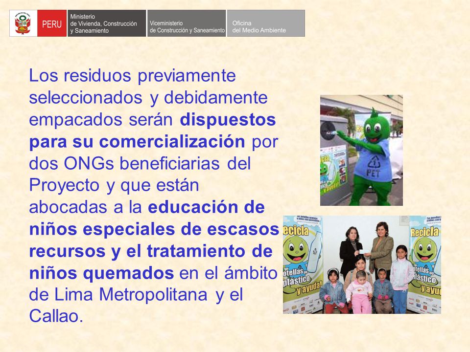 Los residuos previamente seleccionados y debidamente empacados serán dispuestos para su comercialización por dos ONGs beneficiarias del Proyecto y que están abocadas a la educación de niños especiales de escasos recursos y el tratamiento de niños quemados en el ámbito de Lima Metropolitana y el Callao.