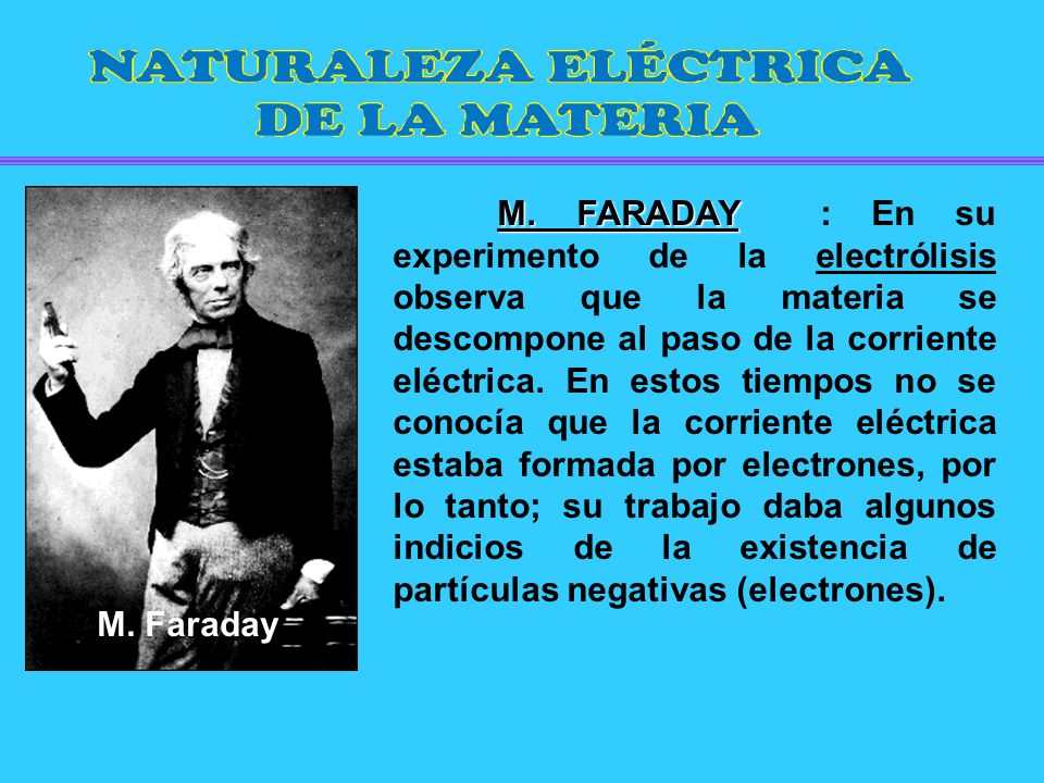 M. FARADAY : En su experimento de la electrólisis observa que la materia se descompone al paso de la corriente eléctrica. En estos tiempos no se conocía que la corriente eléctrica estaba formada por electrones, por lo tanto; su trabajo daba algunos indicios de la existencia de partículas negativas (electrones).