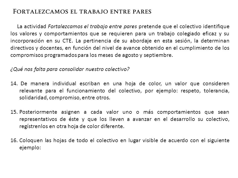 La actividad Fortalezcamos el trabajo entre pares pretende que el colectivo identifique los valores y comportamientos que se requieren para un trabajo colegiado eficaz y su incorporación en su CTE. La pertinencia de su abordaje en esta sesión, la determinan directivos y docentes, en función del nivel de avance obtenido en el cumplimiento de los compromisos programados para los meses de agosto y septiembre.