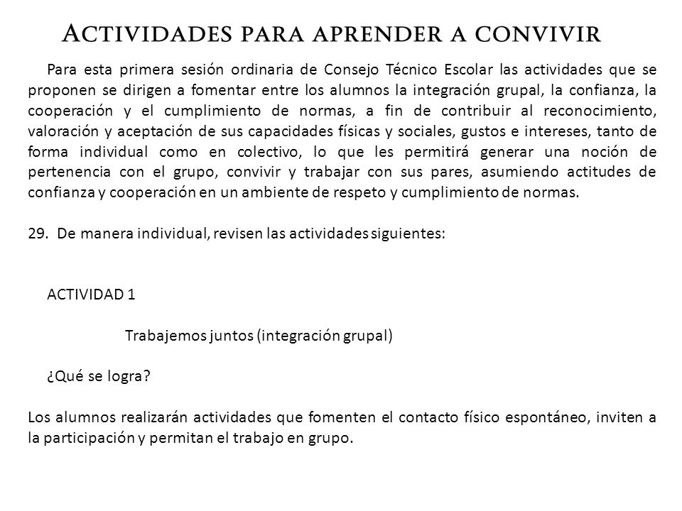 Para esta primera sesión ordinaria de Consejo Técnico Escolar las actividades que se proponen se dirigen a fomentar entre los alumnos la integración grupal, la confianza, la cooperación y el cumplimiento de normas, a fin de contribuir al reconocimiento, valoración y aceptación de sus capacidades físicas y sociales, gustos e intereses, tanto de forma individual como en colectivo, lo que les permitirá generar una noción de pertenencia con el grupo, convivir y trabajar con sus pares, asumiendo actitudes de confianza y cooperación en un ambiente de respeto y cumplimiento de normas.