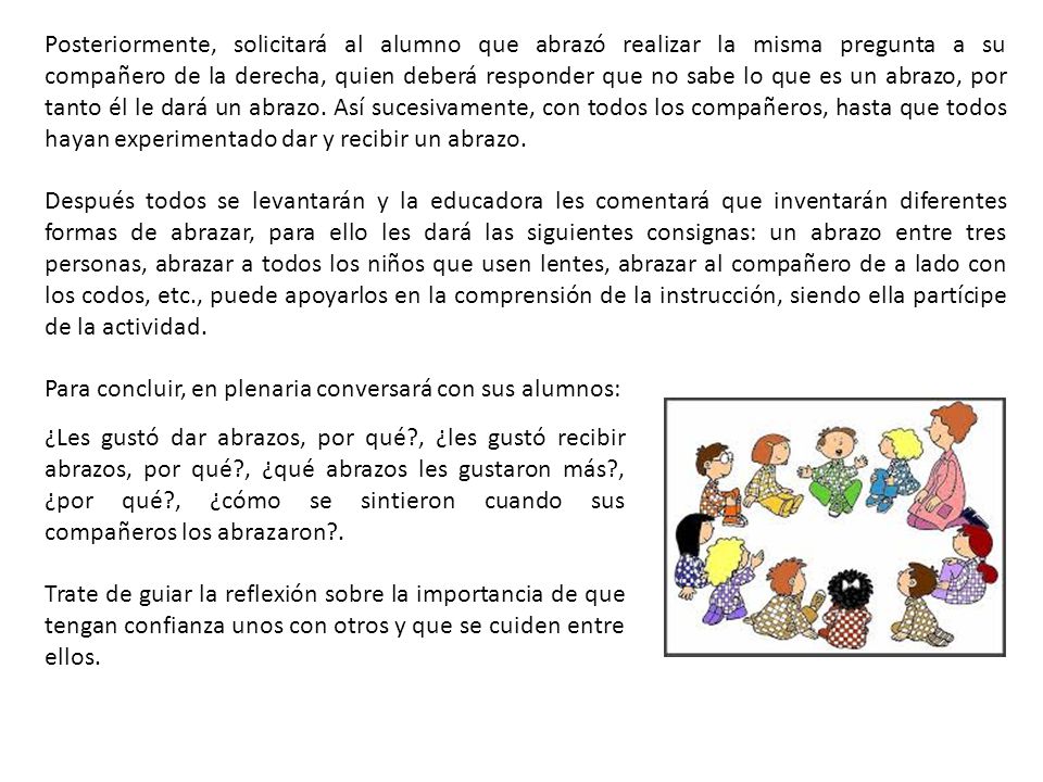 Posteriormente, solicitará al alumno que abrazó realizar la misma pregunta a su compañero de la derecha, quien deberá responder que no sabe lo que es un abrazo, por tanto él le dará un abrazo. Así sucesivamente, con todos los compañeros, hasta que todos hayan experimentado dar y recibir un abrazo.