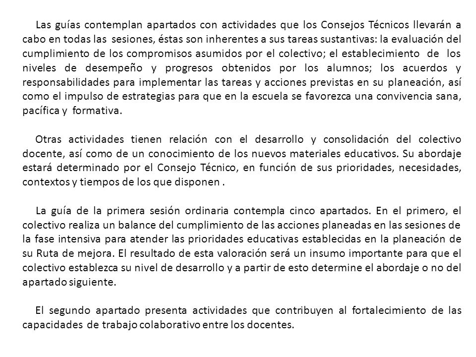 Las guías contemplan apartados con actividades que los Consejos Técnicos llevarán a cabo en todas las sesiones, éstas son inherentes a sus tareas sustantivas: la evaluación del cumplimiento de los compromisos asumidos por el colectivo; el establecimiento de los niveles de desempeño y progresos obtenidos por los alumnos; los acuerdos y responsabilidades para implementar las tareas y acciones previstas en su planeación, así como el impulso de estrategias para que en la escuela se favorezca una convivencia sana, pacífica y formativa.