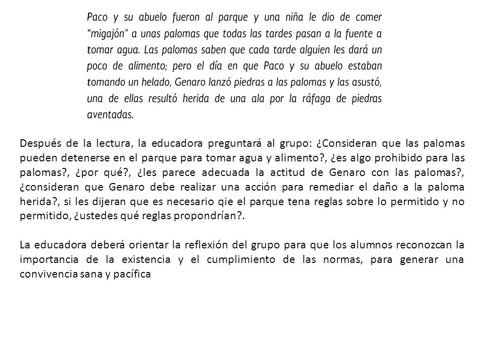 Después de la lectura, la educadora preguntará al grupo: ¿Consideran que las palomas pueden detenerse en el parque para tomar agua y alimento , ¿es algo prohibido para las palomas , ¿por qué , ¿les parece adecuada la actitud de Genaro con las palomas , ¿consideran que Genaro debe realizar una acción para remediar el daño a la paloma herida , si les dijeran que es necesario qie el parque tena reglas sobre lo permitido y no permitido, ¿ustedes qué reglas propondrían .