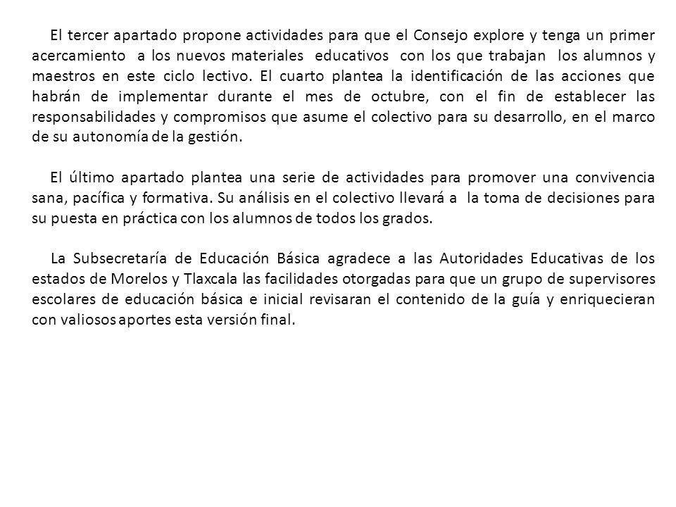 El tercer apartado propone actividades para que el Consejo explore y tenga un primer acercamiento a los nuevos materiales educativos con los que trabajan los alumnos y maestros en este ciclo lectivo. El cuarto plantea la identificación de las acciones que habrán de implementar durante el mes de octubre, con el fin de establecer las responsabilidades y compromisos que asume el colectivo para su desarrollo, en el marco de su autonomía de la gestión.