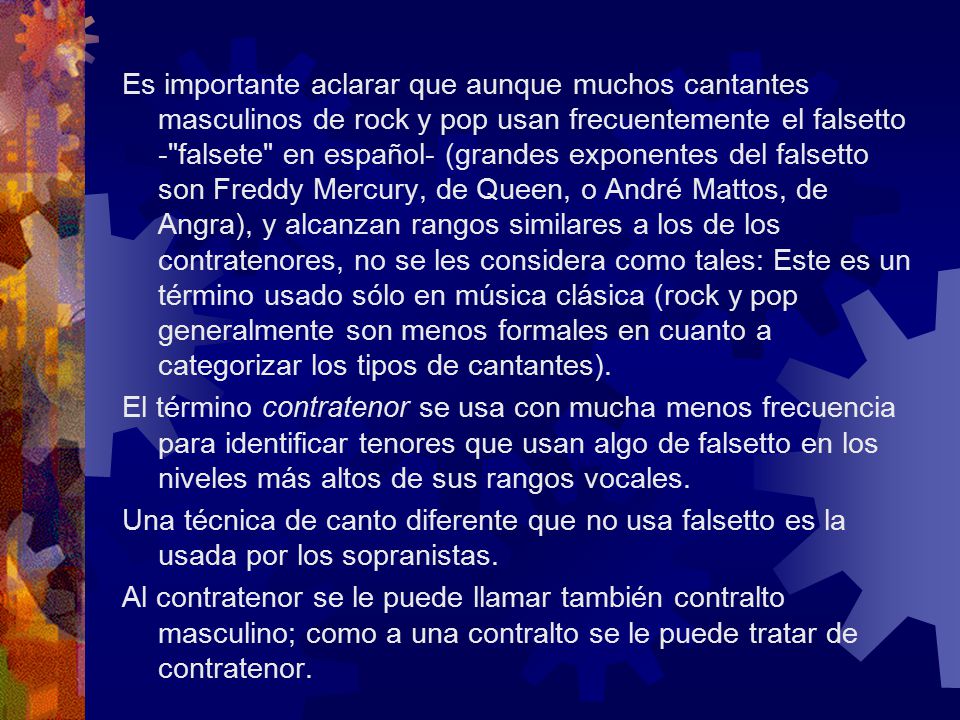 Es importante aclarar que aunque muchos cantantes masculinos de rock y pop usan frecuentemente el falsetto - falsete en español- (grandes exponentes del falsetto son Freddy Mercury, de Queen, o André Mattos, de Angra), y alcanzan rangos similares a los de los contratenores, no se les considera como tales: Este es un término usado sólo en música clásica (rock y pop generalmente son menos formales en cuanto a categorizar los tipos de cantantes).