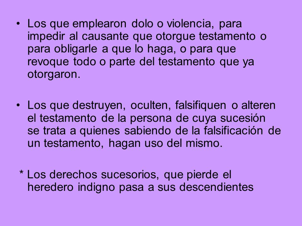 Los que emplearon dolo o violencia, para impedir al causante que otorgue testamento o para obligarle a que lo haga, o para que revoque todo o parte del testamento que ya otorgaron.