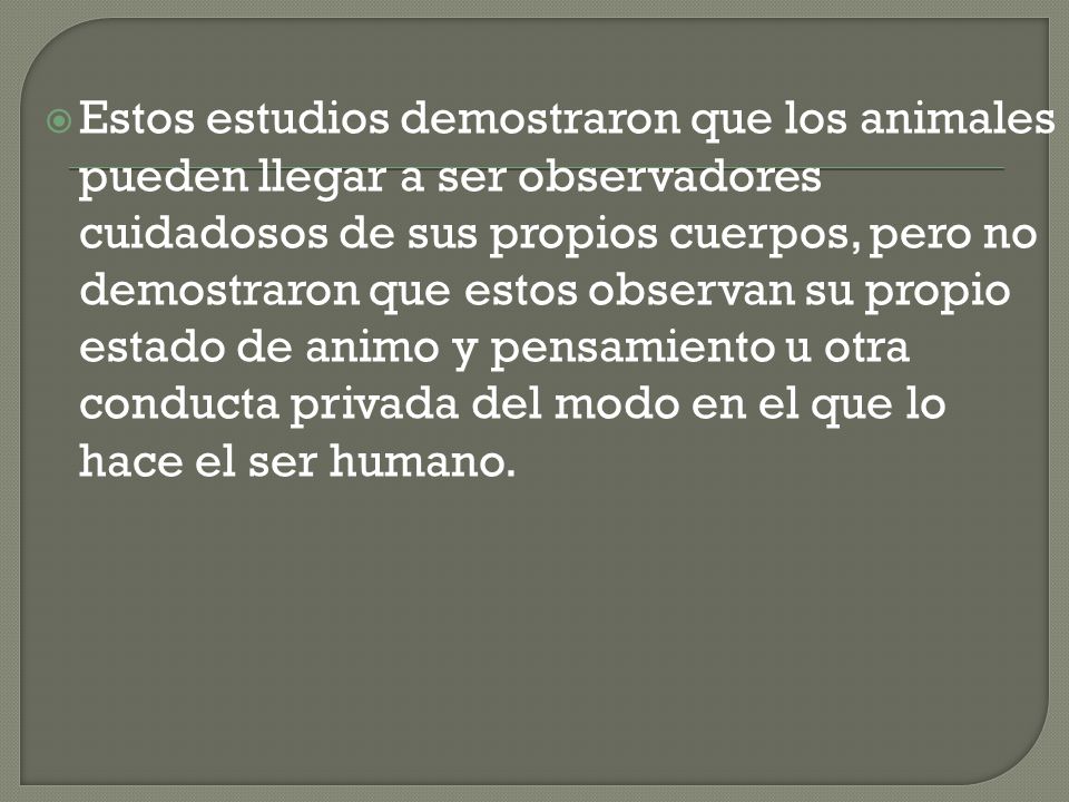 Estos estudios demostraron que los animales pueden llegar a ser observadores cuidadosos de sus propios cuerpos, pero no demostraron que estos observan su propio estado de animo y pensamiento u otra conducta privada del modo en el que lo hace el ser humano.