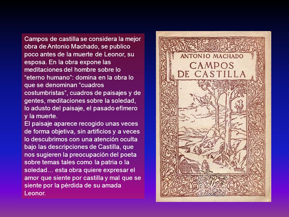 Campos de castilla se considera la mejor obra de Antonio Machado, se publico poco antes de la muerte de Leonor, su esposa. En la obra expone las meditaciones del hombre sobre lo eterno humano : domina en la obra lo que se denominan cuadros costumbristas , cuadros de paisajes y de gentes, meditaciones sobre la soledad, lo adusto del paisaje, el pasado efímero y la muerte.