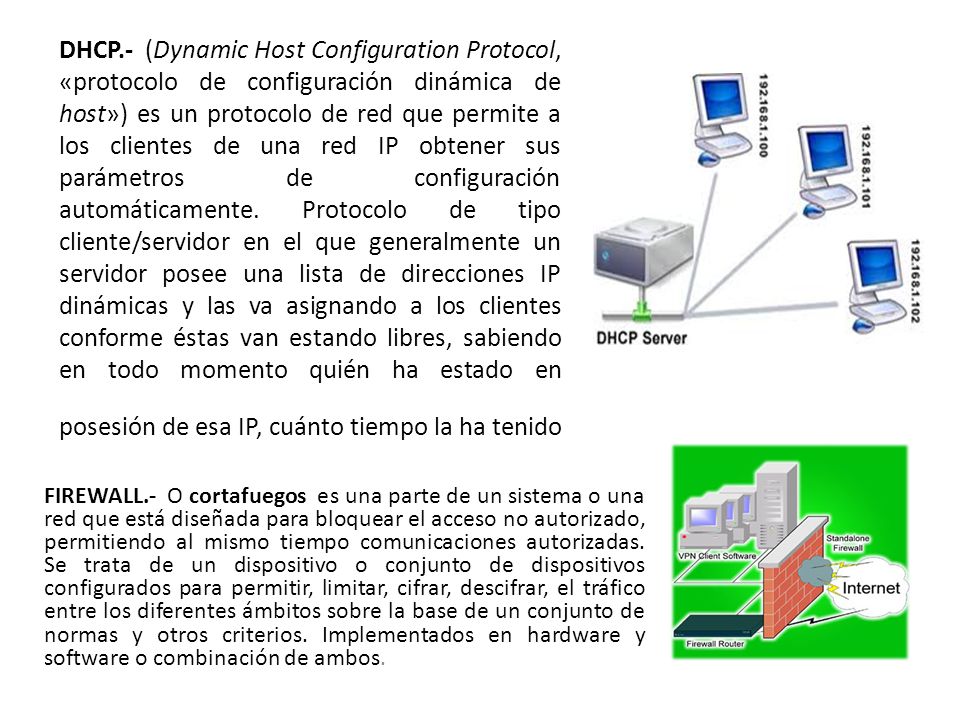 DHCP.- (Dynamic Host Configuration Protocol, «protocolo de configuración dinámica de host») es un protocolo de red que permite a los clientes de una red IP obtener sus parámetros de configuración automáticamente. Protocolo de tipo cliente/servidor en el que generalmente un servidor posee una lista de direcciones IP dinámicas y las va asignando a los clientes conforme éstas van estando libres, sabiendo en todo momento quién ha estado en posesión de esa IP, cuánto tiempo la ha tenido