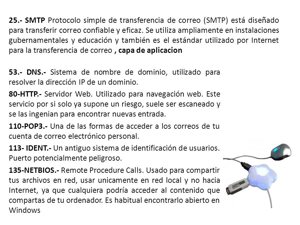 25.- SMTP Protocolo simple de transferencia de correo (SMTP) está diseñado para transferir correo confiable y eficaz. Se utiliza ampliamente en instalaciones gubernamentales y educación y también es el estándar utilizado por Internet para la transferencia de correo , capa de aplicacion