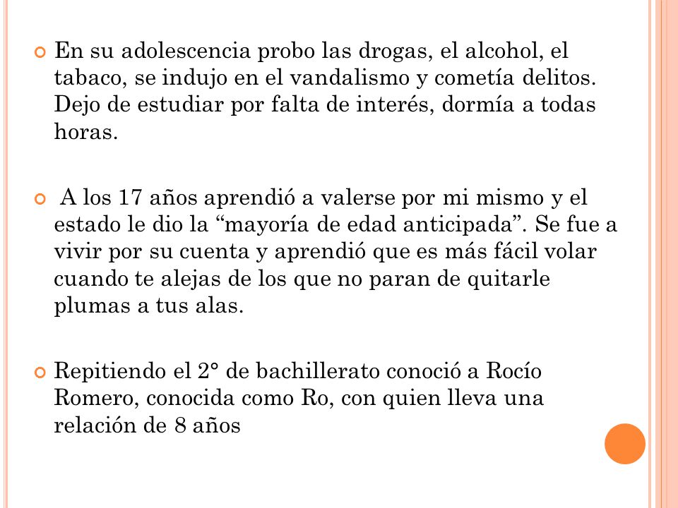 En su adolescencia probo las drogas, el alcohol, el tabaco, se indujo en el vandalismo y cometía delitos. Dejo de estudiar por falta de interés, dormía a todas horas.