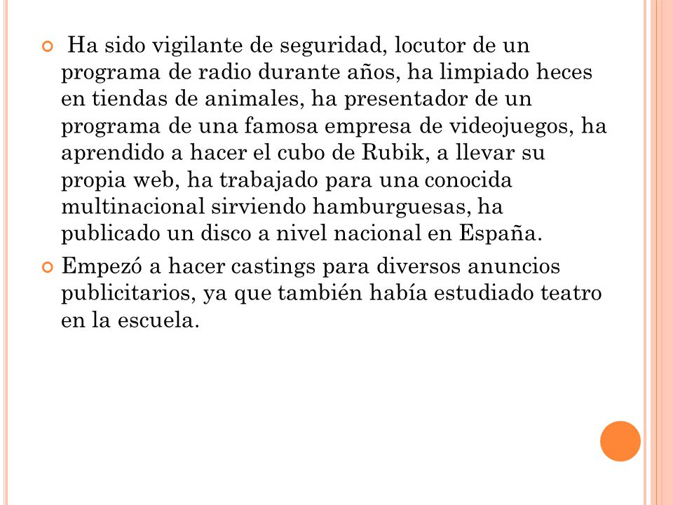 Ha sido vigilante de seguridad, locutor de un programa de radio durante años, ha limpiado heces en tiendas de animales, ha presentador de un programa de una famosa empresa de videojuegos, ha aprendido a hacer el cubo de Rubik, a llevar su propia web, ha trabajado para una conocida multinacional sirviendo hamburguesas, ha publicado un disco a nivel nacional en España.