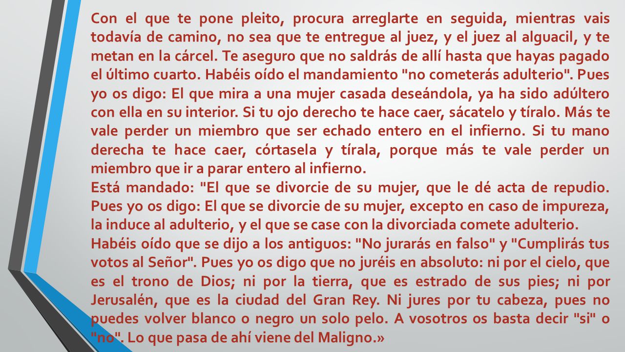 Con el que te pone pleito, procura arreglarte en seguida, mientras vais todavía de camino, no sea que te entregue al juez, y el juez al alguacil, y te metan en la cárcel. Te aseguro que no saldrás de allí hasta que hayas pagado el último cuarto. Habéis oído el mandamiento no cometerás adulterio . Pues yo os digo: El que mira a una mujer casada deseándola, ya ha sido adúltero con ella en su interior. Si tu ojo derecho te hace caer, sácatelo y tíralo. Más te vale perder un miembro que ser echado entero en el infierno. Si tu mano derecha te hace caer, córtasela y tírala, porque más te vale perder un miembro que ir a parar entero al infierno.