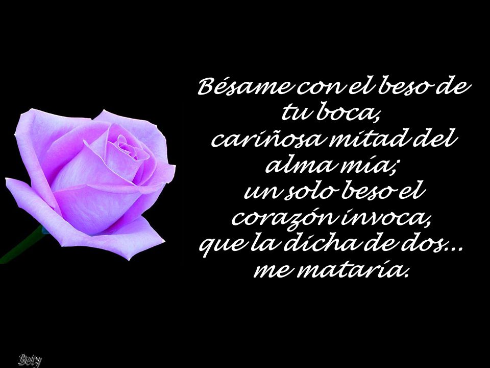 Bésame con el beso de tu boca, cariñosa mitad del alma mía; un solo beso el corazón invoca, que la dicha de dos... me mataría.