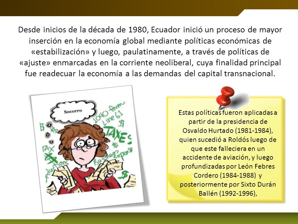 Desde inicios de la década de 1980, Ecuador inició un proceso de mayor inserción en la economía global mediante políticas económicas de «estabilización» y luego, paulatinamente, a través de políticas de «ajuste» enmarcadas en la corriente neoliberal, cuya finalidad principal fue readecuar la economía a las demandas del capital transnacional.