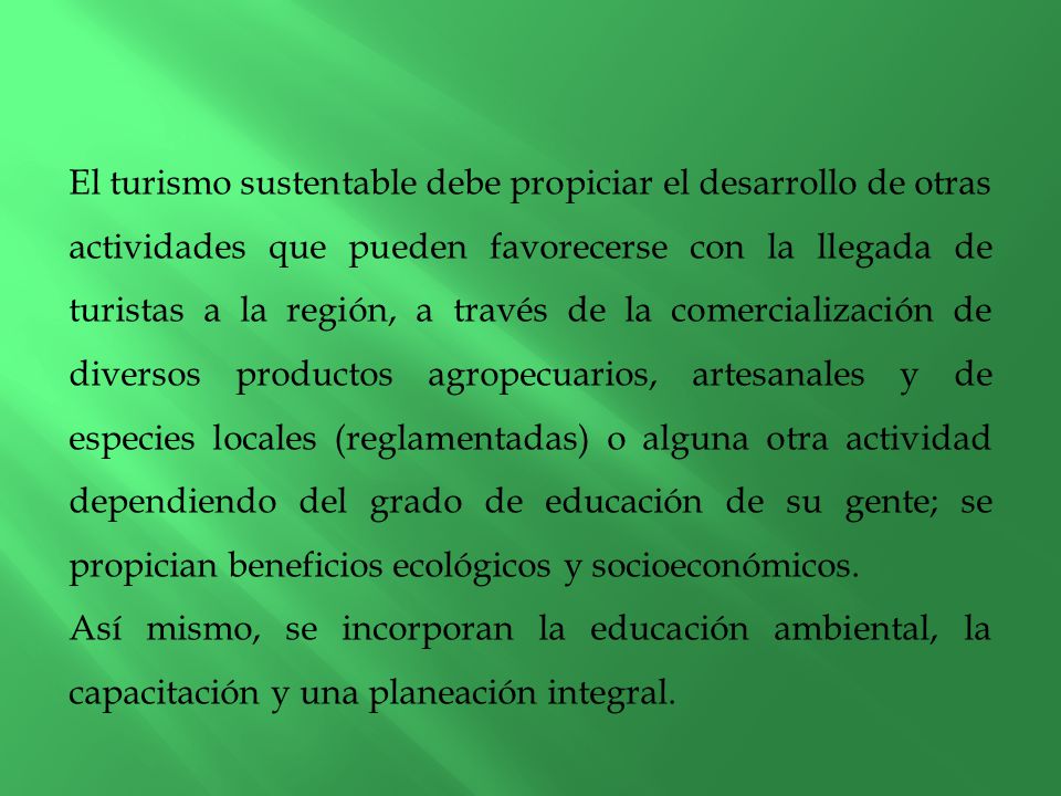El turismo sustentable debe propiciar el desarrollo de otras actividades que pueden favorecerse con la llegada de turistas a la región, a través de la comercialización de diversos productos agropecuarios, artesanales y de especies locales (reglamentadas) o alguna otra actividad dependiendo del grado de educación de su gente; se propician beneficios ecológicos y socioeconómicos.