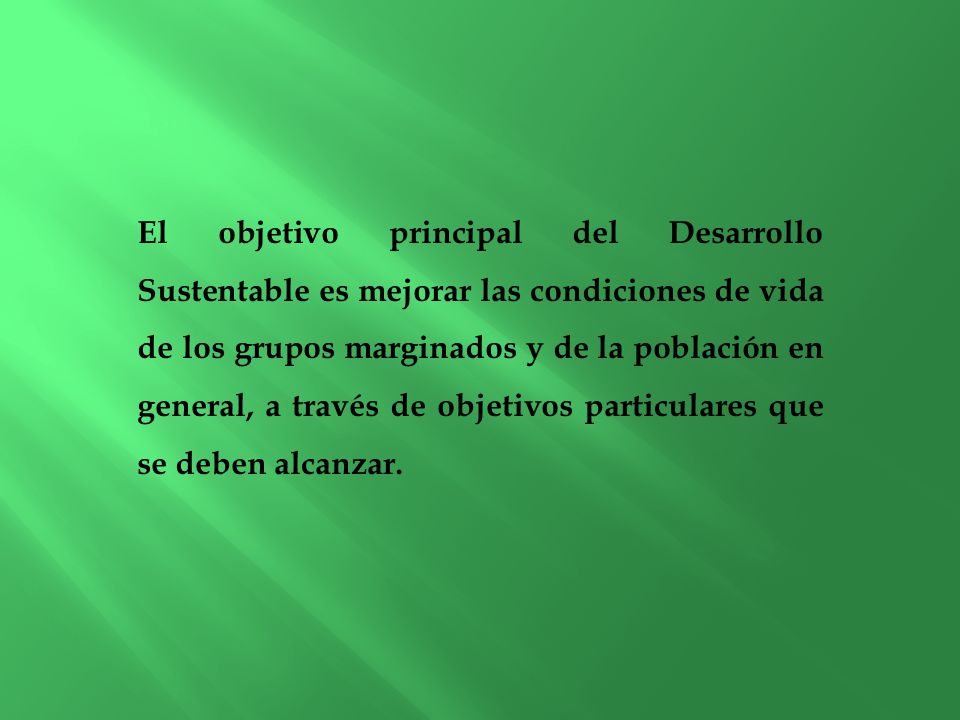 El objetivo principal del Desarrollo Sustentable es mejorar las condiciones de vida de los grupos marginados y de la población en general, a través de objetivos particulares que se deben alcanzar.