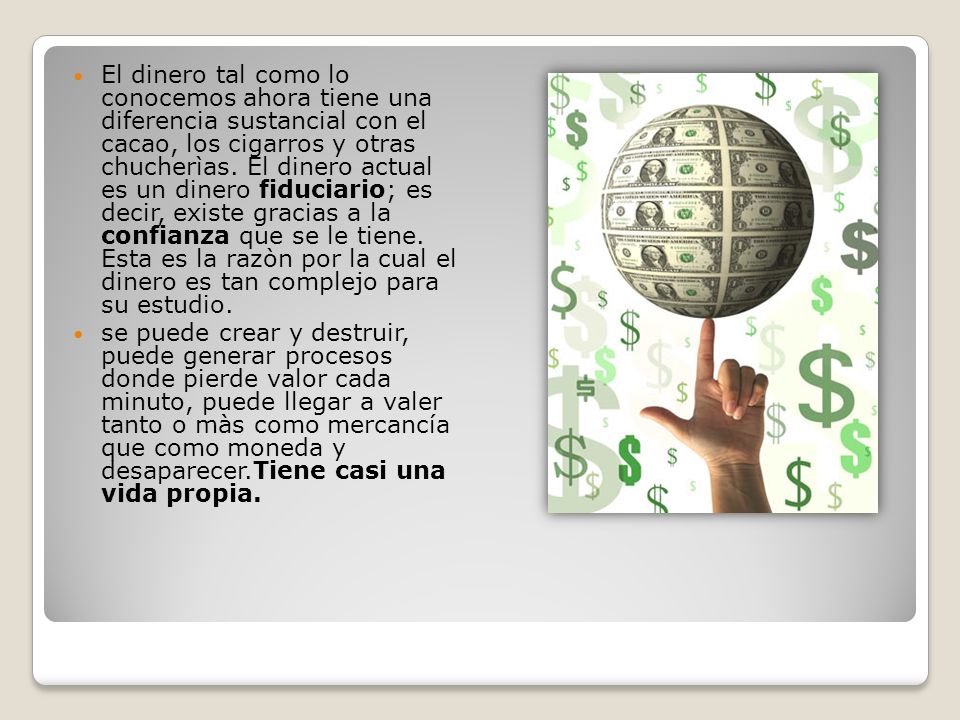 El dinero tal como lo conocemos ahora tiene una diferencia sustancial con el cacao, los cigarros y otras chucherìas. El dinero actual es un dinero fiduciario; es decir, existe gracias a la confianza que se le tiene. Esta es la razòn por la cual el dinero es tan complejo para su estudio.