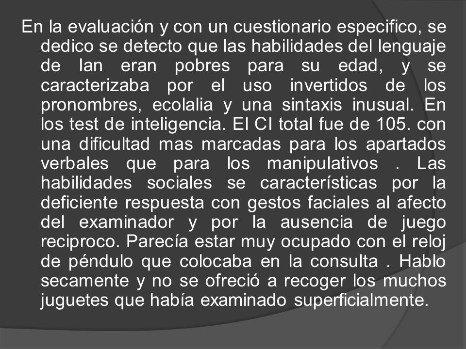 En la evaluación y con un cuestionario especifico, se dedico se detecto que las habilidades del lenguaje de Ian eran pobres para su edad, y se caracterizaba por el uso invertidos de los pronombres, ecolalia y una sintaxis inusual.