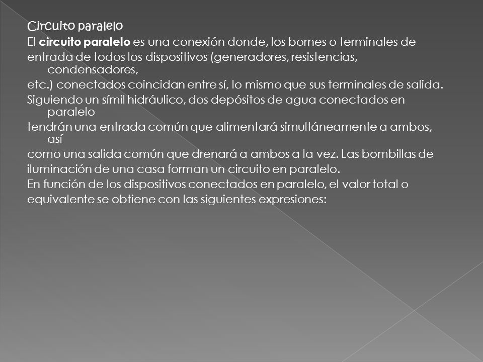 Circuito paralelo El circuito paralelo es una conexión donde, los bornes o terminales de entrada de todos los dispositivos (generadores, resistencias, condensadores, etc.) conectados coincidan entre sí, lo mismo que sus terminales de salida.