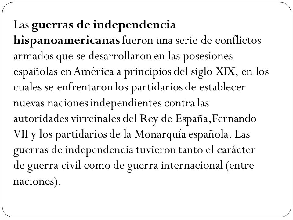 Las guerras de independencia hispanoamericanas fueron una serie de conflictos armados que se desarrollaron en las posesiones españolas en América a principios del siglo XIX, en los cuales se enfrentaron los partidarios de establecer nuevas naciones independientes contra las autoridades virreinales del Rey de España,Fernando VII y los partidarios de la Monarquía española.