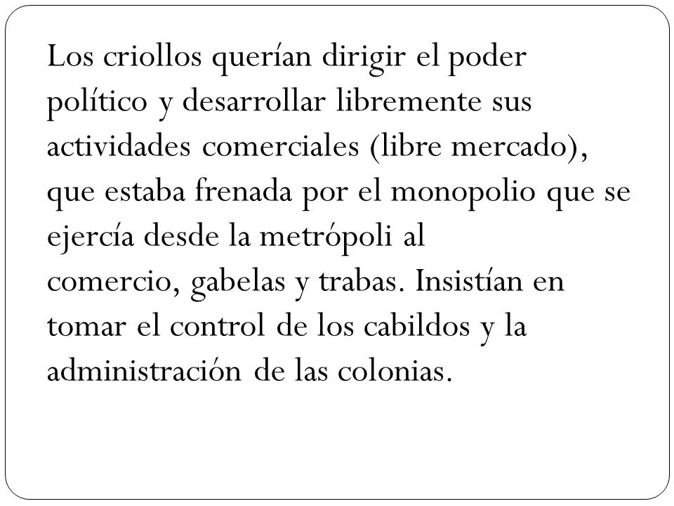 Los criollos querían dirigir el poder político y desarrollar libremente sus actividades comerciales (libre mercado), que estaba frenada por el monopolio que se ejercía desde la metrópoli al comercio, gabelas y trabas.