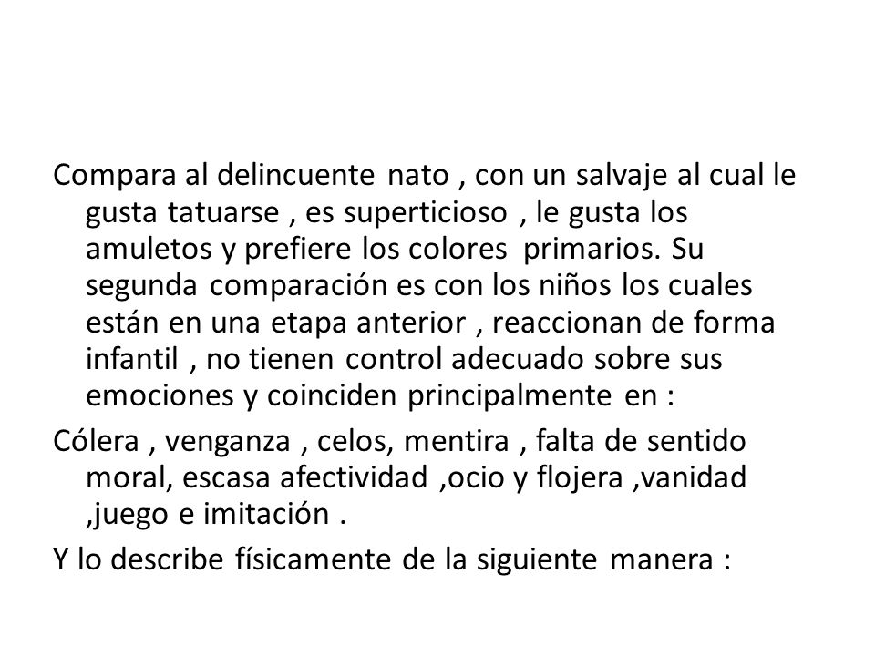 Compara al delincuente nato , con un salvaje al cual le gusta tatuarse , es superticioso , le gusta los amuletos y prefiere los colores primarios. Su segunda comparación es con los niños los cuales están en una etapa anterior , reaccionan de forma infantil , no tienen control adecuado sobre sus emociones y coinciden principalmente en :