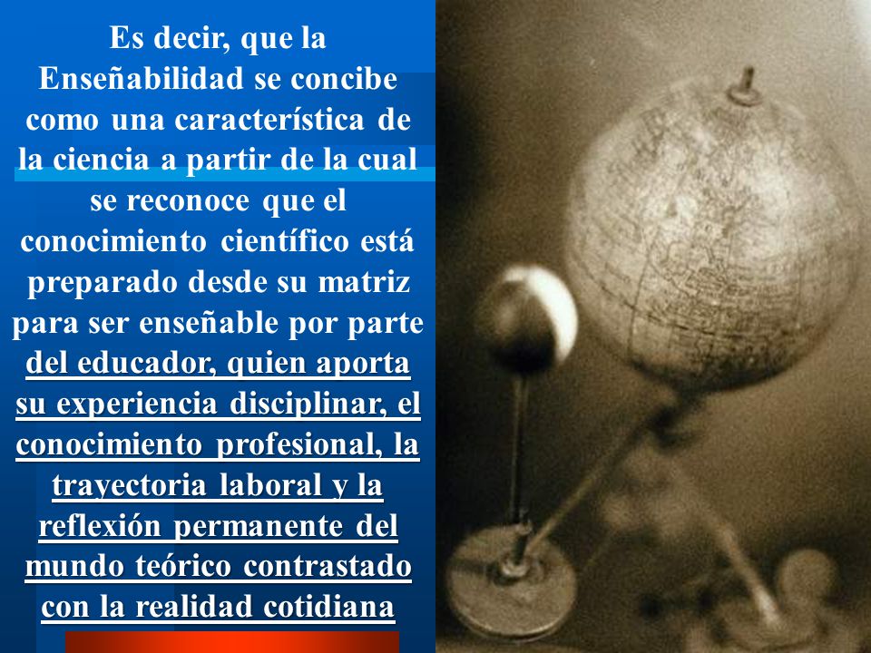 Es decir, que la Enseñabilidad se concibe como una característica de la ciencia a partir de la cual se reconoce que el conocimiento científico está preparado desde su matriz para ser enseñable por parte del educador, quien aporta su experiencia disciplinar, el conocimiento profesional, la trayectoria laboral y la reflexión permanente del mundo teórico contrastado con la realidad cotidiana