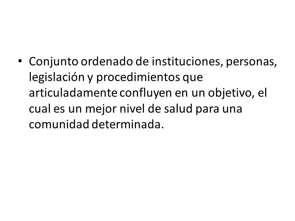 Conjunto ordenado de instituciones, personas, legislación y procedimientos que articuladamente confluyen en un objetivo, el cual es un mejor nivel de salud para una comunidad determinada.