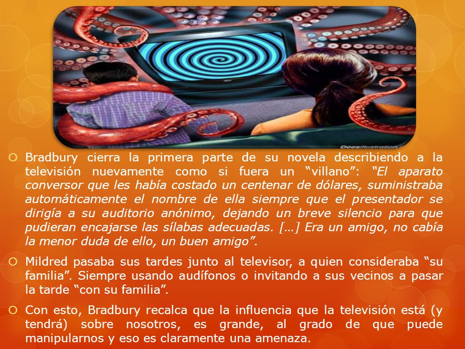 Bradbury cierra la primera parte de su novela describiendo a la televisión nuevamente como si fuera un villano : El aparato conversor que les había costado un centenar de dólares, suministraba automáticamente el nombre de ella siempre que el presentador se dirigía a su auditorio anónimo, dejando un breve silencio para que pudieran encajarse las sílabas adecuadas. […] Era un amigo, no cabía la menor duda de ello, un buen amigo .