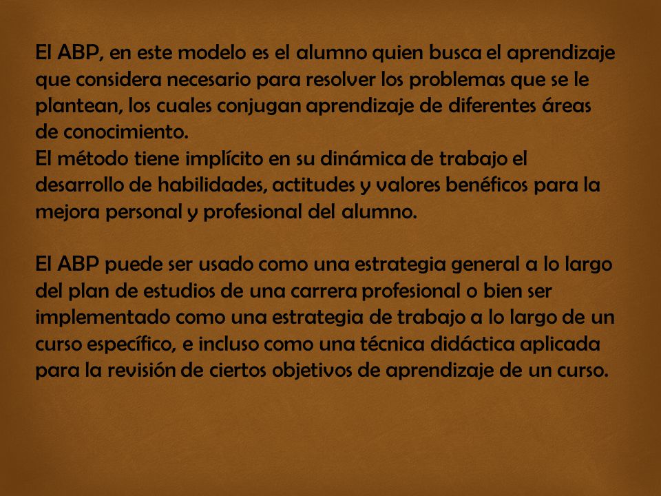 El ABP, en este modelo es el alumno quien busca el aprendizaje que considera necesario para resolver los problemas que se le plantean, los cuales conjugan aprendizaje de diferentes áreas de conocimiento.