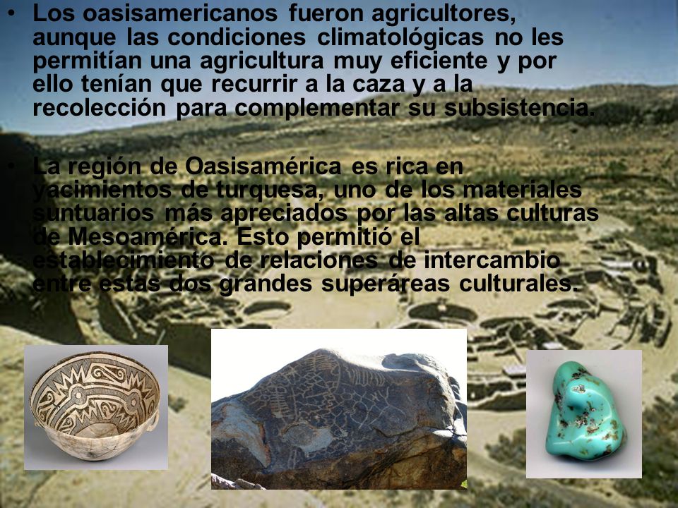 Los oasisamericanos fueron agricultores, aunque las condiciones climatológicas no les permitían una agricultura muy eficiente y por ello tenían que recurrir a la caza y a la recolección para complementar su subsistencia.