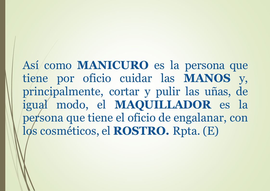 Así como MANICURO es la persona que tiene por oficio cuidar las MANOS y, principalmente, cortar y pulir las uñas, de igual modo, el MAQUILLADOR es la persona que tiene el oficio de engalanar, con los cosméticos, el ROSTRO.