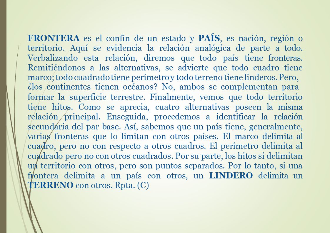 FRONTERA es el confín de un estado y PAÍS, es nación, región o territorio. Aquí se evidencia la relación analógica de parte a todo. Verbalizando esta relación, diremos que todo país tiene fronteras. Remitiéndonos a las alternativas, se advierte que todo cuadro tiene marco; todo cuadrado tiene perímetro y todo terreno tiene linderos. Pero,