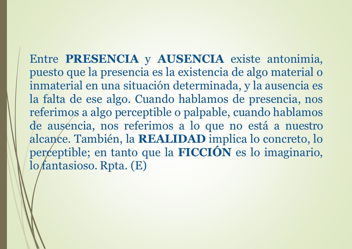 Entre PRESENCIA y AUSENCIA existe antonimia, puesto que la presencia es la existencia de algo material o inmaterial en una situación determinada, y la ausencia es la falta de ese algo.