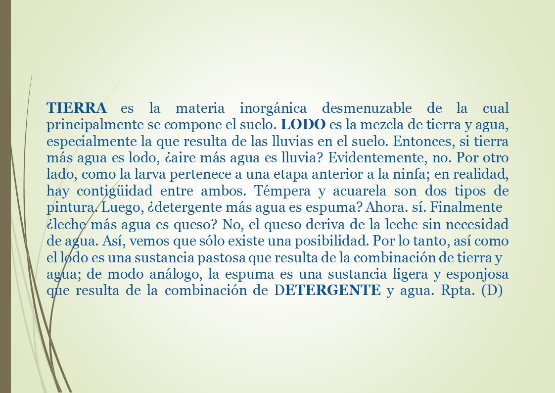 TIERRA es la materia inorgánica desmenuzable de la cual principalmente se compone el suelo. LODO es la mezcla de tierra y agua, especialmente la que resulta de las lluvias en el suelo. Entonces, si tierra más agua es lodo, ¿aire más agua es lluvia Evidentemente, no. Por otro lado, como la larva pertenece a una etapa anterior a la ninfa; en realidad, hay contigüidad entre ambos. Témpera y acuarela son dos tipos de pintura. Luego, ¿detergente más agua es espuma Ahora. sí. Finalmente