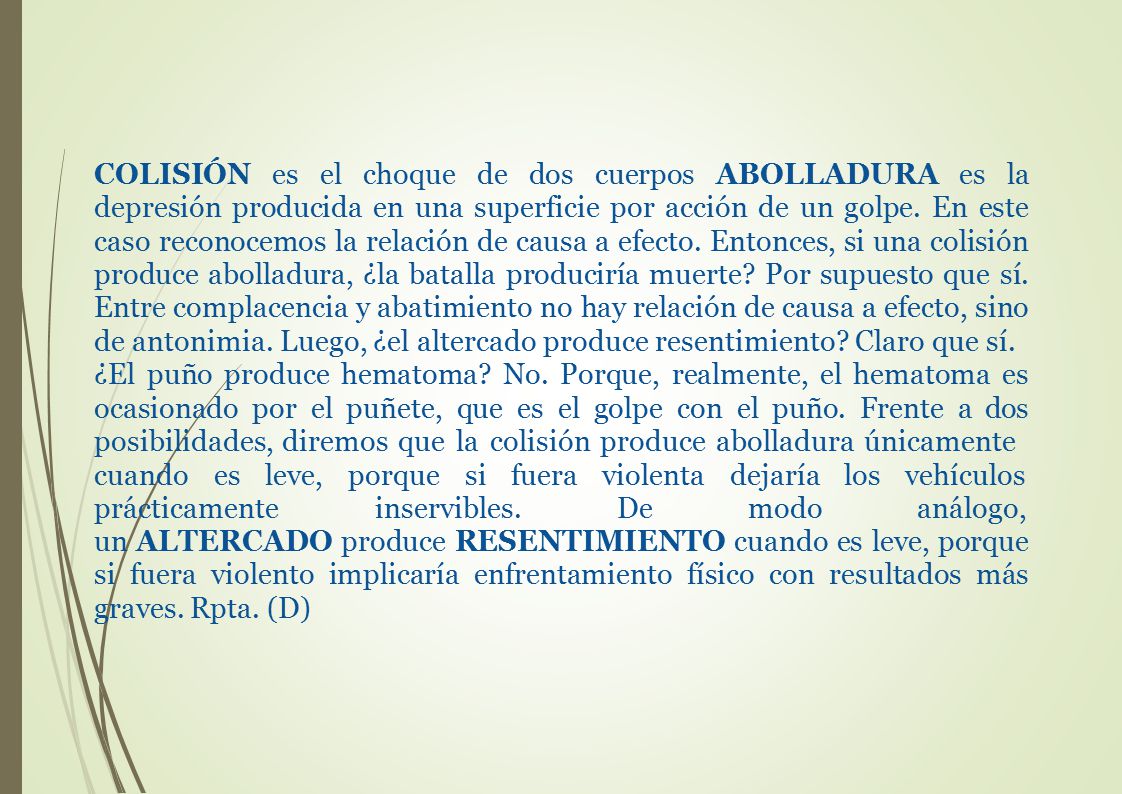 COLISIÓN es el choque de dos cuerpos ABOLLADURA es la depresión producida en una superficie por acción de un golpe. En este caso reconocemos la relación de causa a efecto. Entonces, si una colisión produce abolladura, ¿la batalla produciría muerte Por supuesto que sí. Entre complacencia y abatimiento no hay relación de causa a efecto, sino de antonimia. Luego, ¿el altercado produce resentimiento Claro que sí.